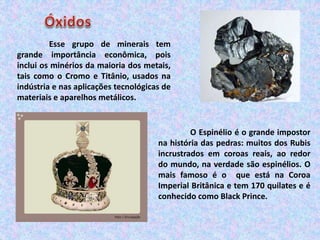 Esse grupo de minerais tem
grande importância econômica, pois
inclui os minérios da maioria dos metais,
tais como o Cromo e Titânio, usados na
indústria e nas aplicações tecnológicas de
materiais e aparelhos metálicos.
O Espinélio é o grande impostor
na história das pedras: muitos dos Rubis
incrustrados em coroas reais, ao redor
do mundo, na verdade são espinélios. O
mais famoso é o que está na Coroa
Imperial Britânica e tem 170 quilates e é
conhecido como Black Prince.
 