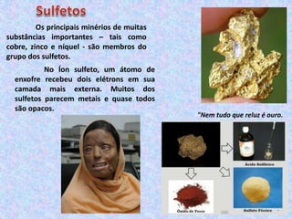Os principais minérios de muitas
substâncias importantes – tais como
cobre, zinco e níquel - são membros do
grupo dos sulfetos.
No Íon sulfeto, um átomo de
enxofre recebeu dois elétrons em sua
camada mais externa. Muitos dos
sulfetos parecem metais e quase todos
são opacos.
"Nem tudo que reluz é ouro.
 