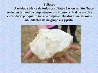 Sulfatos
A unidade básica de todos os sulfatos é o íon sulfato. Trata-
se de um tetraedro composto por um átomo central de enxofre
circundado por quatro íons de oxigênio. Um dos minerais mais
abundantes desse grupo é a gipsita.
 