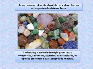 As rochas e os minerais são úteis para identificar as
varias partes do sistema Terra.
A mineralogia- ramo da Geologia que estuda a
composição, a estrutura, a aparência a estabilidade, os
tipos de ocorrência e as associações de minerais.
 
