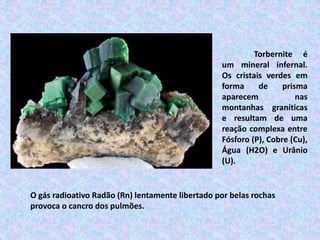 Torbernite é
um mineral infernal.
Os cristais verdes em
forma de prisma
aparecem nas
montanhas graníticas
e resultam de uma
reação complexa entre
Fósforo (P), Cobre (Cu),
Água (H2O) e Urânio
(U).
O gás radioativo Radão (Rn) lentamente libertado por belas rochas
provoca o cancro dos pulmões.
 