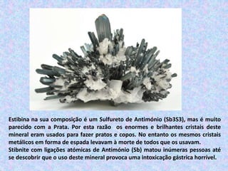 Estibina na sua composição é um Sulfureto de Antimónio (Sb3S3), mas é muito
parecido com a Prata. Por esta razão os enormes e brilhantes cristais deste
mineral eram usados para fazer pratos e copos. No entanto os mesmos cristais
metálicos em forma de espada levavam à morte de todos que os usavam.
Stibnite com ligações atómicas de Antimónio (Sb) matou inúmeras pessoas até
se descobrir que o uso deste mineral provoca uma intoxicação gástrica horrível.
 