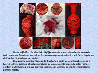 Cinábrio (Sulfeto de Mercúrio (HgS)) é considerado o mineral mais tóxico de
todo o mundo. Os cristais vermelhos formados nas proximidades dos vulcões e depósitos
de Enxofre (S) sinalizam um perigo.
O seu nome significa "Sangue de dragão" e a partir deste mineral extrai-se o
Mercúrio (Hg). Sujeita a altas temperaturas ou simplesmente aquecida, estas rochas
emitem o Mercuroso puro que provoca espasmos as vitimas, perda de sensibilidade e
por fim, morte.
 