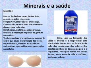 Minerais e a saúde
Silício: Age na formação dos
vasos e artérias e é responsável pela
elasticidade destas. Atua na formação da
pele, das membranas, das unhas e dos
cabelos; combate as doenças da pele e o
raquitismo. Principais Fontes de Silício:
Amora, aveia, escarola, alface, abóbora,
azeitona e cebola.
Magnésio
Fontes: Amêndoas, nozes, frutas, leite,
cereais em grãos e vegetais.
Função: Converte o açúcar em energia.
É necessário para um bom funcionamento
dos nervos e músculos.
Benefícios: Antialérgico, antidepressivo.
Dificulta a deposição de placas de gordura
nas artérias.
Também protege o organismo do excesso de
cálcio, que causa a calcificação dos ossos.
De preferência, deve ser associada aos
aminoácidos, que facilitam sua penetração
nas células.
 
