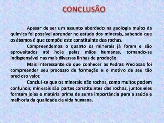 Apesar de ser um assunto abordado na geologia muito da
química foi possível aprender no estudo dos minerais, sabendo que
os átomos é que compõe este constituinte das rochas.
Compreendemos o quanto os minerais já foram e são
aproveitados até hoje pelas mãos humanas, tornando-se
indispensável nas mais diversas linhas de produção.
Mais interessante do que conhecer as Pedras Preciosas foi
compreender seu processo de formação e o motivo de seu tão
precioso valor.
Conclui-se que os minerais não rochas, como muitos podem
confundir, minerais são partes constituintes das rochas, juntos eles
formam joias e matéria prima de suma importância para a saúde e
melhoria da qualidade de vida humana.
 