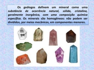 Os geólogos definem um mineral como uma
substância de ocorrência natural, sólida, cristalina,
geralmente inorgânica, com uma composição química
específica. Os minerais são homogêneos: não podem ser
divididos, por meios mecânicos, em componentes menores.
 