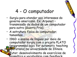 4 - O computador Surgiu para atender aos interesses do governo americano. Ex: Arpanet – transmissão de dados de um computador para outro (Guerra Fria). A estrutura física do computador; tamanhos. 1960: o ensino de línguas por meio de computador surgiu com o projeto PLATO (programmed logic for automatic teaching operations) na universidade de Illinois. Tutor: desenvolvimento de exercícios de gramática e vocabulário com feedback automático. 