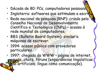 Década de 80: PCs, computadores pessoais. Inglaterra: softwares que estimulam a escrita. Rede nacional de pesquisa (RNP): criado pelo Conselho Nacional de Desenvolvimento Científico e Tecnológico (CNPq) – acesso à rede mundial de computadores. BBS (Bulletin Board System): similar a máquinas de escrever. 1994: acesso público com provedores particulares. 1997: chegada da WWW – página de internet, emails, chats, fóruns (experiências lingüísticas não artificiais; língua como comunicação). 