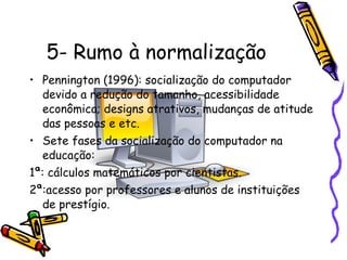5- Rumo à normalização Pennington (1996): socialização do computador devido a redução do tamanho, acessibilidade econômica; designs atrativos, mudanças de atitude das pessoas e etc. Sete fases da socialização do computador na educação: 1ª: cálculos matemáticos por cientistas. 2ª:acesso por professores e alunos de instituições de prestígio. 