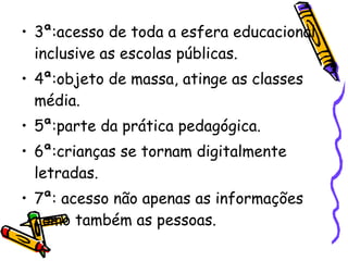 3ª:acesso de toda a esfera educacional inclusive as escolas públicas. 4ª:objeto de massa, atinge as classes  média. 5ª:parte da prática pedagógica. 6ª:crianças se tornam digitalmente letradas. 7ª: acesso não apenas as informações como também as pessoas. 