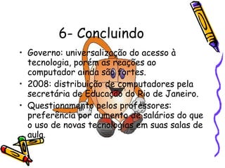 6- Concluindo Governo: universalização do acesso à tecnologia, porém as reações ao computador ainda são fortes. 2008: distribuição de computadores pela secretária de Educação do Rio de Janeiro. Questionamento pelos professores: preferência por aumento de salários do que o uso de novas tecnologias em suas salas de aula. 