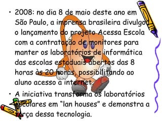 2008: no dia 8 de maio deste ano em São Paulo, a imprensa brasileira divulgou o lançamento do projeto Acessa Escola com a contratação de monitores para manter os laboratórios de informática das escolas estaduais abertos das 8 horas às 20 horas, possibilitando ao aluno acesso a internet. A iniciativa transforma os laboratórios escolares em “lan houses” e demonstra a força dessa tecnologia. 