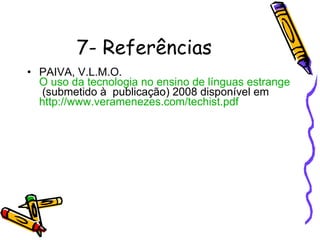 7- Referências PAIVA, V.L.M.O.  O uso da tecnologia no ensino de línguas estrangeiras: breve retrospectiva histórica  (submetido à  publicação) 2008 disponível em  http://www.veramenezes.com/techist.pdf 