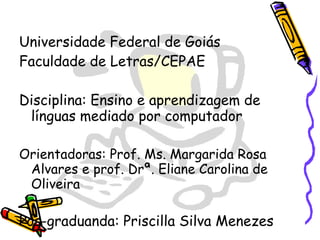 Universidade Federal de Goiás Faculdade de Letras/CEPAE Disciplina: Ensino e aprendizagem de línguas mediado por computador Orientadoras: Prof. Ms. Margarida Rosa Alvares e prof. Drª. Eliane Carolina de Oliveira Pós-graduanda: Priscilla Silva Menezes 