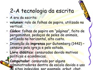 2-A tecnologia da escrita A era da escrita: volumen : rolo de folhas de papiro, utilizado na vertical. Códex : folhas de papiro em “páginas”, feito de pergaminhos, pedaços de peles de animais, utilizado na horizontal, alto custo. Invenção da  imprensa  por Gutemberg (1442) – censura pela igreja e pelo estado. Livro didático : censurados devido motivos políticos e econômicos.  Computador : censurado por alguns administradores dentro da escola devido o uso de sites indevidos, por exemplo, orkut, chat, youtube, sites pornôs e etc. 