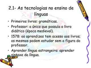 2.1- As tecnologias no ensino de línguas Primeiros livros: gramáticas. Professor: o único que possuía o livro didático (época medieval). 1578: os aprendizes tem acesso aos livros; os mesmos podem estudar sem a figura do professor. Aprender língua estrangeira: aprender sintaxe da língua. 