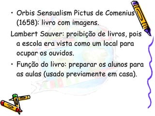 Orbis Sensualism Pictus de Comenius (1658): livro com imagens. Lambert Sauver: proibição de livros, pois a escola era vista como um local para ocupar os ouvidos. Função do livro: preparar os alunos para as aulas (usado previamente em casa). 
