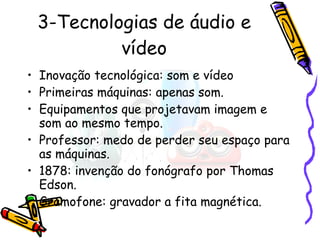 3-Tecnologias de áudio e vídeo Inovação tecnológica: som e vídeo Primeiras máquinas: apenas som. Equipamentos que projetavam imagem e som ao mesmo tempo. Professor: medo de perder seu espaço para as máquinas. 1878: invenção do fonógrafo por Thomas Edson. Gramofone: gravador a fita magnética. 