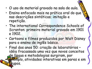O uso de material gravado na sala de aula. Ensino enfocado mais na prática oral do que nas descrições sintáticas; imitação e repetição. The international Correspondence Schools of Scranton: primeiro material gravado em 1901 e 1902. Cartoons e filmes produzidos por Walt Disney para o ensino de inglês básico. Final dos anos 50: criação de laboratórios – idéia fracassada uma vez que novos conceitos de língua e metodologias surgiram, por exemplo, atividades interativas em pares e em grupos. 