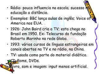 Rádio: pouca influencia na escola; sucesso na educação a distância. Exemplos: BBC lança aulas de inglês; Voice of America nos EUA. 1926: John Baird cria a TV; esta chega no Brasil em 1950. Ex: Telecurso da fundação Roberto Marinho na rede Globo. 1993: vários cursos de línguas estrangeiras em canais abertos na TV e no rádio, na China. TV: usada como parte do material didático. CD-Roms, DVDs. Livro, som e imagem: input menos artificial. 