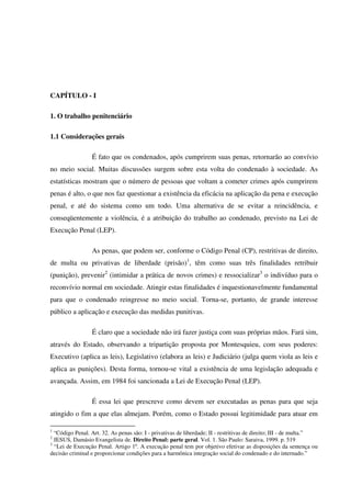 9
CAPÍTULO - I
1. O trabalho penitenciário
1.1 Considerações gerais
É fato que os condenados, após cumprirem suas penas, retornarão ao convívio
no meio social. Muitas discussões surgem sobre esta volta do condenado à sociedade. As
estatísticas mostram que o número de pessoas que voltam a cometer crimes após cumprirem
penas é alto, o que nos faz questionar a existência da eficácia na aplicação da pena e execução
penal, e até do sistema como um todo. Uma alternativa de se evitar a reincidência, e
conseqüentemente a violência, é a atribuição do trabalho ao condenado, previsto na Lei de
Execução Penal (LEP).
As penas, que podem ser, conforme o Código Penal (CP), restritivas de direito,
de multa ou privativas de liberdade (prisão)1
, têm como suas três finalidades retribuir
(punição), prevenir2
(intimidar a prática de novos crimes) e ressocializar3
o indivíduo para o
reconvívio normal em sociedade. Atingir estas finalidades é inquestionavelmente fundamental
para que o condenado reingresse no meio social. Torna-se, portanto, de grande interesse
público a aplicação e execução das medidas punitivas.
É claro que a sociedade não irá fazer justiça com suas próprias mãos. Fará sim,
através do Estado, observando a tripartição proposta por Montesquieu, com seus poderes:
Executivo (aplica as leis), Legislativo (elabora as leis) e Judiciário (julga quem viola as leis e
aplica as punições). Desta forma, tornou-se vital a existência de uma legislação adequada e
avançada. Assim, em 1984 foi sancionada a Lei de Execução Penal (LEP).
É essa lei que prescreve como devem ser executadas as penas para que seja
atingido o fim a que elas almejam. Porém, como o Estado possui legitimidade para atuar em
1
“Código Penal. Art. 32. As penas são: I - privativas de liberdade; II - restritivas de direito; III - de multa.”
2
JESUS, Damásio Evangelista de. Direito Penal: parte geral. Vol. 1. São Paulo: Saraiva, 1999. p. 519
3
“Lei de Execução Penal. Artigo 1º. A execução penal tem por objetivo efetivar as disposições da sentença ou
decisão criminal e proporcionar condições para a harmônica integração social do condenado e do internado.”
 