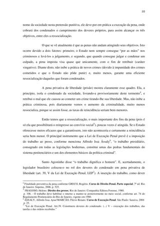10
nome da sociedade nesta pretensão punitiva, ele deve por em prática a execução da pena, onde
cobrará dos condenados o cumprimento dos deveres próprios, para assim alcançar os três
objetivos, entre eles a ressocialização.
O que se vê atualmente é que as penas não andam atingindo seus objetivos. Isto
ocorre devido a dois fatores: primeiro, o Estado nem sempre consegue “por as mãos” nos
criminosos e levá-los a julgamento, e segundo, que quando consegue julgar e condenar um
culpado, a pena imposta visa quase que unicamente, com o fim de retribuir (caráter
vingativo). Diante disto, não inibe a prática de novos crimes (devido à impunidade dos crimes
cometidos e que o Estado não pôde punir) e, muito menos, garante uma eficiente
ressocialização daqueles que foram condenados.
A pena privativa de liberdade (prisão) mostra claramente esse quadro. Ela, a
princípio, isola o condenado da sociedade, livrando-a provisoriamente deste tormento4
, e
retribui o mal que ele causou ao cometer um crime tirando-lhe sua liberdade. Mas, não inibe a
prática criminosa, pois diariamente vemos o aumento da criminalidade, muito menos
ressocializa, porque se assim fosse, as taxas de reincidência seriam bem menores.
Então temos que a ressocialização, o mais importante dos fins da pena (pois é
só ela que possibilitará o reingresso ao convívio social5
), poucas vezes é atingida. Se o Estado
oferecesse meios eficazes que a garantissem, isto não aconteceria e certamente a reincidência
seria bem menor. O principal instrumento que a Lei de Execução Penal prevê é a imposição
do trabalho ao preso, conforme menciona Alfredo Issa Ássaly6
, “o trabalho presidiário,
consagrado em todas as legislações hodiernas, constitui umas das pedras fundamentais do
sistema penitenciários e um dos elementos básicos da política criminal”.
Santo Agostinho disse “o trabalho dignifica o homem”. E, acertadamente, o
legislador brasileiro colocou-o no rol dos deveres do condenado em pena privativa de
liberdade (art. 39, V da Lei de Execução Penal, LEP7
). A inserção do trabalho, como dever
4
Finalidade preventiva da pena conforme GRECO, Rogério. Curso de Direito Penal. Parte especial, 7ª ed. Rio
de Janeiro: Impetus, 2006. p. 525.
5
FRAGOSO, Heleno. Direito dos presos, Rio de Janeiro: Companhia Editora Forense, 1980.
p. 106. : O trabalho deve habilitar o interno a manter-se posteriormente no meio social, conforme art. 74 do
Regulamento Penitenciário do Rio de Janeiro, vigente em 1980.
6
ÁSSALY, Alfredo Issa, Apud MARCÃO, Flávio Renato. Curso de Execução Penal. São Paulo: Saraiva, 2004
p. 25.
7
“Lei de Execução Penal. Art.39. Constituem deveres do condenado. (...) V – execução dos trabalhos, das
tarefas e das ordens recebidas.”
 