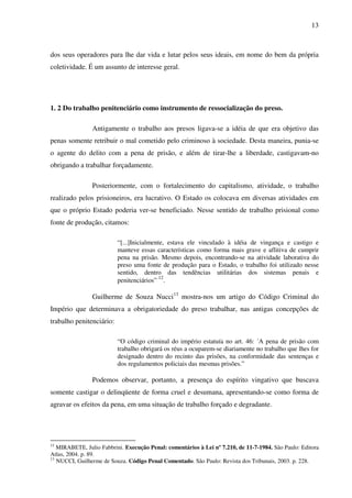 13
dos seus operadores para lhe dar vida e lutar pelos seus ideais, em nome do bem da própria
coletividade. É um assunto de interesse geral.
1. 2 Do trabalho penitenciário como instrumento de ressocialização do preso.
Antigamente o trabalho aos presos ligava-se a idéia de que era objetivo das
penas somente retribuir o mal cometido pelo criminoso à sociedade. Desta maneira, punia-se
o agente do delito com a pena de prisão, e além de tirar-lhe a liberdade, castigavam-no
obrigando a trabalhar forçadamente.
Posteriormente, com o fortalecimento do capitalismo, atividade, o trabalho
realizado pelos prisioneiros, era lucrativo. O Estado os colocava em diversas atividades em
que o próprio Estado poderia ver-se beneficiado. Nesse sentido de trabalho prisional como
fonte de produção, citamos:
“[...]Inicialmente, estava ele vinculado à idéia de vingança e castigo e
manteve essas características como forma mais grave e aflitiva de cumprir
pena na prisão. Mesmo depois, encontrando-se na atividade laborativa do
preso uma fonte de produção para o Estado, o trabalho foi utilizado nesse
sentido, dentro das tendências utilitárias dos sistemas penais e
penitenciários” 12
.
Guilherme de Souza Nucci13
mostra-nos um artigo do Código Criminal do
Império que determinava a obrigatoriedade do preso trabalhar, nas antigas concepções de
trabalho penitenciário:
“O código criminal do império estatuía no art. 46: ´A pena de prisão com
trabalho obrigará os réus a ocuparem-se diariamente no trabalho que lhes for
designado dentro do recinto das prisões, na conformidade das sentenças e
dos regulamentos policiais das mesmas prisões.”
Podemos observar, portanto, a presença do espírito vingativo que buscava
somente castigar o delinqüente de forma cruel e desumana, apresentando-se como forma de
agravar os efeitos da pena, em uma situação de trabalho forçado e degradante.
12
MIRABETE, Julio Fabbrini. Execução Penal: comentários à Lei nº 7.210, de 11-7-1984. São Paulo: Editora
Atlas, 2004. p. 89.
13
NUCCI, Guilherme de Souza. Código Penal Comentado. São Paulo: Revista dos Tribunais, 2003. p. 228.
 
