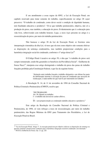 15
E em atendimento a essas regras da ONU, a Lei de Execução Penal, em
capítulo reservado para tratar somente do trabalho, especificamente no artigo 28 caput
prescreve: “O trabalho do condenado, como dever social e condição de dignidade humana,
terá finalidade educativa e produtiva”. Vê-se que trabalho penitenciário, objetiva, não só a
produção do preso, mas também, a educação do preso. Evidentemente que é a educação para
vida livre, sobrevivendo com trabalho honesto. Logo, a mens legis presente no artigo é a
ressocialização do preso, por meio do trabalho penitenciário.
Não bastasse o artigo 28 da Lei de Execução Penal, se fizermos uma
interpretação sistemática da dita Lei, vê-mos que ela tem como objetivo não somente efetivar
as disposições da sentença condenatória, mas também proporcionar condições para a
harmônica integração social do condenado, conforme o 1º artigo desta Lei16.
O Código Penal é taxativo no artigo 39, e dita que “o trabalho do preso será
sempre remunerado, sendo-lhe garantidos os benefícios da Previdência Social”. Guilherme de
Souza Nucci17
, interpreta esse artigo distinguindo o trabalho do preso das penas de trabalho
forçados proibidas pela Constituição Federal, o que faz da seguinte forma:
“distinção entre trabalho forçado e trabalho obrigatório: este último faz parte
da laborterapia inerente à execução de pena do condenado que necessita de
reeducação, e nada melhor do que fazê-lo por intermédio do trabalho.”
A Resolução N. 14, de 11 de novembro de 1994 do Conselho Nacional de
Política Criminal e Penitenciária (CNPCP), resolve que:
“DO TRABALHO
Art. 56. Quanto ao trabalho:
I - o trabalho não deverá ter caráter aflitivo;
...
III – será proporcionado ao condenado trabalho educativo e produtivo;”
Este artigo da Resolução do Conselho Nacional de Política Criminal e
Penitenciária, de 1994, só vem reforçar a teses de ressocialização, por meio do trabalho
penitenciário, das Regras Mínimas da ONU para Tratamento dos Presidiários, e Lei de
Execução Penal no Brasil.
16
“Lei de Execução Penal. Artigo 1º. A execução penal tem por objetivo efetivar as disposições da sentença ou
decisão criminal e proporcionar condições para a harmônica integração social do condenado e do internado.”
17
NUCCI, Guilherme de Souza. Op. cit. pg. 226
 