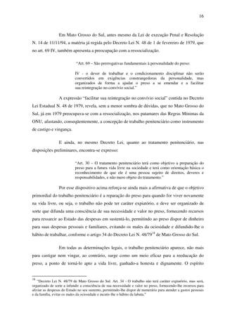 16
Em Mato Grosso do Sul, antes mesmo da Lei de execução Penal e Resolução
N. 14 de 11/11/94, a matéria já regida pelo Decreto Lei N. 48 de 1 de fevereiro de 1979, que
no art. 69 IV, também apresenta a preocupação com a ressocialização.
“Art. 69 – São prerrogativas fundamentais à personalidade do preso:
IV - o dever de trabalhar e o condicionamento disciplinar não serão
convertidos em exigências constrangedoras da personalidade, mas
organizados de forma a ajudar o preso a se emendar e a facilitar
sua reintegração no convívio social.”
A expressão “facilitar sua reintegração no convívio social” contida no Decreto
Lei Estadual N. 48 de 1979, revela, sem a menor sombra de dúvidas, que no Mato Grosso do
Sul, já em 1979 preocupava-se com a ressocialização, nos patamares das Regras Mínimas da
ONU, afastando, conseqüentemente, a concepção de trabalho penitenciário como instrumento
de castigo e vingança.
E ainda, no mesmo Decreto Lei, quanto ao tratamento penitenciário, nas
disposições preliminares, encontra-se expresso:
“Art. 30 – O tratamento penitenciário terá como objetivo a preparação do
preso para a futura vida livre na sociedade e terá como orientação básica o
reconhecimento de que ele é uma pessoa sujeito de direitos, deveres e
responsabilidades, e não mero objeto do tratamento.”
Por esse dispositivo acima reforça-se ainda mais a afirmativa de que o objetivo
primordial do trabalho penitenciário é a reparação do preso para quando for viver novamente
na vida livre, ou seja, o trabalho não pode ter caráter expiatório, e deve ser organizado de
sorte que difunda uma consciência de sua necessidade e valor no preso, fornecendo recursos
para ressarcir ao Estado das despesas em sustentá-lo, permitindo ao preso dispor de dinheiro
para suas despesas pessoais e familiares, evitando os males da ociosidade e difundido-lhe o
hábito de trabalhar, conforme o artigo 34 do Decreto Lei N. 48/7918
de Mato Grosso do Sul.
Em todas as determinações legais, o trabalho penitenciário aparece, não mais
para castigar nem vingar, ao contrário, surge como um meio eficaz para a reeducação do
preso, a ponto de torná-lo apto a vida livre, ganhado-a honesta e dignamente. O espírito
18
“Decreto Lei N. 48/79 de Mato Grosso do Sul. Art. 34 - O trabalho não terá caráter expiatório, mas será,
organizado de sorte a infundir a consciência de sua necessidade e valor no preso, fornecendo-lhe recursos para
aliviar as despesas do Estado no seu sustento, permitindo-lhe dispor de numerário para atender a gastos pessoais
e da família, evitar os males da ociosidade e incutir-lhe o hábito da labuta.”
 