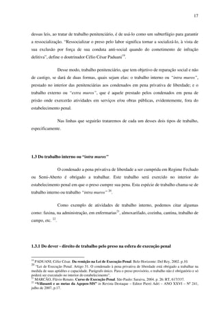17
dessas leis, ao tratar de trabalho penitenciário, é de usá-lo como um subterfúgio para garantir
a ressocialização. “Ressocializar o preso pelo labor significa tornar a socializá-lo, à vista de
sua exclusão por força de sua conduta anti-social quando do cometimento de infração
delitiva”, define o doutrinador Célio César Paduani19
.
Desse modo, trabalho penitenciário, que tem objetivo de reparação social e não
de castigo, se dará de duas formas, quais sejam elas: o trabalho interno ou “intra muros”,
prestado no interior das penitenciárias aos condenados em pena privativa de liberdade; e o
trabalho externo ou “extra muros”, que é aquele prestado pelos condenados em pena de
prisão onde exercerão atividades em serviços e/ou obras públicas, evidentemente, fora do
estabelecimento penal.
Nas linhas que seguirão trataremos de cada um desses dois tipos de trabalho,
especificamente.
1.3 Do trabalho interno ou “intra muros”
O condenado a pena privativa de liberdade a ser cumprida em Regime Fechado
ou Semi-Aberto é obrigado a trabalhar. Este trabalho será exercido no interior do
estabelecimento penal em que o preso cumpre sua pena. Esta espécie de trabalho chama-se de
trabalho interno ou trabalho “intra muros” 20
.
Como exemplo de atividades de trabalho interno, podemos citar algumas
como: faxina, na administração, em enfermarias21
, almoxarifado, cozinha, cantina, trabalho de
campo, etc. 22
.
1.3.1 Do dever - direito de trabalho pelo preso na esfera de execução penal
19
PADUANI, Célio César. Da remição na Lei de Execução Penal. Belo Horizonte: Del Rey, 2002. p.10.
20
“Lei de Execução Penal. Artigo 31. O condenado à pena privativa de liberdade está obrigado a trabalhar na
medida de suas aptidões e capacidade. Parágrafo único. Para o preso provisório, o trabalho não é obrigatório e só
poderá ser executado no interior do estabelecimento”.
21
MARCÃO, Flávio Renato. Curso de Execução Penal. São Paulo: Saraiva, 2004. p. 26: RT, 617/337.
22
“Villasanti e as metas da Agepen-MS” in Revista Destaque – Editor Pierri Adri – ANO XXVI – Nº 241,
julho de 2007, p.17.
 