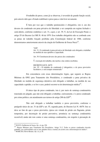 18
O trabalho do preso, como já se observou, é revestido de grande função social,
pois através dele que o Estado reabilitará o preso para a vida livre novamente.
É bem por isso que o trabalho penitenciário é obrigatório, isto é, um dos
deveres do condenado em pena privativa de liberdade a ser cumprida em regime fechado e
semi-aberto, conforme estabelece o art. 31, caput, e art. 39, V, da Lei de Execução Penal, o
artigo 55 do Decreto Lei MS N. 48 de 1979. Esse trabalho obrigatório não se confunde com
as penas de trabalho forçado proibidas pela Constituição federal de 1988, conforme
demonstramos anteriormente através da citação de Guilherme de Souza Nucci23
.
“LEP
Art. 31. O condenado à pena privativa de liberdade está obrigado a trabalhar
na medida de suas aptidões e capacidade.
Art. 39. Constituem deveres dos presos dos condenados:
...
V- execução do trabalho, das tarefas e das ordens recebidas;
DECRETO LEI N. 48/79
Art. 55 – O trabalho do condenado é obrigatório; o do preso provisório
facultativo, e será sempre remunerado.”
Em consonância com essas determinações legais, que seguem as Regras
Mínimas da ONU para Tratamento dos Presidiários, o condenado a pena privativa de
liberdade ou medida de segurança detentiva está obrigado a trabalhar, na medida de sua
capacidade e aptidão, e se for o caso, poderá socorrer-se de determinação médica24
.
O único tipo de preso condenado, isto é, por meio de sentença condenatória
transitada em julgado, que não está obrigado a trabalhar, curiosamente, é o preso condenado
por crime político, em atendimento aos termos do artigo 200 da LEP25
.
Não está obrigado a trabalhar também o preso provisório, conforme o
parágrafo único do art. 31 da LEP e art. 55, segunda parte, do Decreto Lei N. 48/79. Isto se
deve ao fato de que o preso provisório, (preso em virtude de prisão em flagrante, prisão
temporária, por decretação de prisão preventiva, pronúncia ou sentença condenatória
recorrível) ainda não tem contra si uma sentença condenatória, em respeito à presunção de
23
NUCCI, Guilherme de Souza. Op. cit. pg. 226
24
“Regras Mínimas para Tratamento dos Presidiários. Artigo 71.2. Todos os presos condenados deverão
trabalhar, em conformidade com as suas aptidões física e mental, de acordo com a determinação do médico”.
25
MARCÃO, Flávio Renato. Op. cit. p. 26.
 
