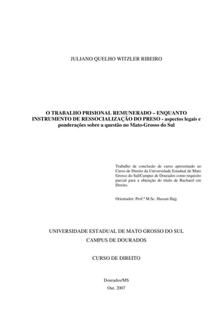 1
JULIANO QUELHO WITZLER RIBEIRO
O TRABALHO PRISIONAL REMUNERADO – ENQUANTO
INSTRUMENTO DE RESSOCIALIZAÇÃO DO PRESO - aspectos legais e
ponderações sobre a questão no Mato-Grosso do Sul
Trabalho de conclusão de curso apresentado ao
Curso de Direito da Universidade Estadual de Mato
Grosso do Sul/Campus de Dourados como requisito
parcial para a obtenção do título de Bacharel em
Direito.
Orientador: Prof.º M.Sc. Hassan Hajj.
UNIVERSIDADE ESTADUAL DE MATO GROSSO DO SUL
CAMPUS DE DOURADOS
CURSO DE DIREITO
Dourados/MS
Out. 2007
 