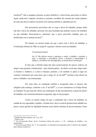 19
inocência26
, não se equipara, portanto, ao preso definitivo, e desta forma, para todos os efeitos
legais, ainda não é culpado, encontra-se, portanto, recolhido tão somente por razões próprias
de cada uma dessas espécies de prisão sem sentença definitiva, admitidas por lei.
Dos prisioneiros provisórios não se exige o dever de trabalhar, porque ainda
não têm o dever de trabalhar, possuem sim uma faculdade que poderão exercer em trabalhar
ou não trabalhar. Recomenda-se, entretanto, que o preso provisório trabalhe, para ser
beneficiado com a remição de pena27
.
No entanto, ao mesmo tempo em que o preso tem o dever de trabalhar, a
Constituição Federal de 1988, no artigo 6º o garante o direito social em trabalhar.
“Constituição Federal
Art. 6º. São direitos sociais a educação, a saúde, o trabalho, a moradia, o
lazer, a segurança, a previdência social, a proteção à maternidade e à
infância, a assistência aos desamparados, na forma desta Constituição.”
É claro que o referido artigo não trata exclusivamente dos presos, todavia, tal
artigo é uma garantia constitucional - uma cláusula pétrea - de direito social que atinge todos
os homens e mulheres, e o preso é humano, portanto, a ele também se aplica à regra em
comento. Justamente por causa disso que o artigo 41, II, da LEP28
constitui como direito do
preso o trabalho e sua remuneração.
Por outro lado, ao condenado também é assegurado todos os direitos não
atingidos pela sentença, conforme o art. 3º da LEP29
, e, se nos remetermos ao Código Penal,
no Capítulo VI, que trata dos efeitos da condenação, lá não encontraremos a perda do direito
de trabalhar, este constitucionalmente assegurado, diga-se de passagem.
Assim, ao mesmo tempo em que o condenado tem o dever de trabalhar, na
medida de sua capacidade e aptidão, o Estado tem o dever social de proporcionar trabalho aos
presos, numa questão de dignidade humana como direito absoluto da pessoa humana. Como
26
MARCÃO, Flávio Renato. Op. cit. p. 124.
27
Ibidem, p.26.
28
“Lei de Execução Penal. Art.41. Constituem direito dos presos. (...) II – atribuição de trabalho e sua
remuneração.”
29
“Lei de Execução Penal. Art. 3º. Ao condenado e ao internado são assegurados todos os direitos não atingidos
pela sentença ou pela Lei.”
 