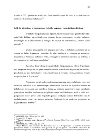 20
acredita a ONU, geralmente o indivíduo é um trabalhador que foi preso, e por isso deve ter
condições de continuar trabalhando30
.
1.3.2 Da intenção de se proporcionar trabalho ao preso – capacitação profissional
O trabalho nas penitenciárias é plural, na maioria das vezes, quando oferecidos
pelo Poder Público, são atividades em lavouras, faxina, enfermagem, cozinha, barbearia,
manutenção do estabelecimento e serviços de auxiliar na administração, citamos como
exemplo. 31
Quando em parceria com empresas privadas, os trabalhos costumam ser na
costura de bolas desportivas, indústrias de alho, tecelagem e estampas de camisetas,
marcenaria, e fábrica de cadeira-de-rodas, confecção de alimentos, reformas de cadeiras, e
diversas outras atividades desempenhadas32
.
Para a boa desenvoltura dessas atividades é importante que o local de prestação
seja apropriado a capacitar ou apurar os conhecimentos profissionais do preso, ou, no mínimo,
possibilitar que eles mantenham os conhecimentos que já possuem, ou seja, evitar que percam
a capacitação e se degenerem33
.
Numa ótica social, podemos afirmar, com certeza, que o trabalho do preso tem
finalidade educativa, e, ao mesmo tempo, reveste-se de condição de dignidade humana. O
trabalho dos presos, em seus métodos e formas de aplicação deverá ser o mais semelhante
possível aos trabalhos similares que se aplicam fora do estabelecimento penal, e assim será,
porque com isso os presos serão preparados para as condições normais de trabalho fora do
estabelecimento penal, para quando estiverem finalmente livres, conforme preceituam as
Regras Mínimas da ONU34
.
30
MIRABETE, Julio Fabbrini. Op. Cit. p.91.
31
Ver notas 21 e 22 supra.
32
“Villasanti e as metas para a Agepen-MS” in Revista Destaque, Editor Pierre – Ano XXVI – Nº241/ junho
de 2007. p.17
33
MIRABETE, Julio Fabbrini. Op. Cit. p. 96.
34
“Regras Mínimas para Tratamento dos Presidiários. Art. 72.1. A organização e os métodos de trabalho
penitenciário deverão se assemelhar o mais possível aos que se aplicam a um trabalho similar fora do
estabelecimento prisional, a fim de que os presos sejam preparados para as condições normais de trabalho livre”.
 