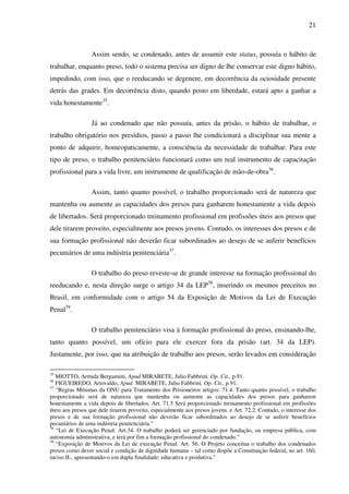 21
Assim sendo, se condenado, antes de assumir este status, possuía o hábito de
trabalhar, enquanto preso, todo o sistema precisa ser digno de lhe conservar este digno hábito,
impedindo, com isso, que o reeducando se degenere, em decorrência da ociosidade presente
detrás das grades. Em decorrência disto, quando posto em liberdade, estará apto a ganhar a
vida honestamente35
.
Já ao condenado que não possuía, antes da prisão, o hábito de trabalhar, o
trabalho obrigatório nos presídios, passo a passo lhe condicionará a disciplinar sua mente a
ponto de adquirir, homeopaticamente, a consciência da necessidade de trabalhar. Para este
tipo de preso, o trabalho penitenciário funcionará como um real instrumento de capacitação
profissional para a vida livre, um instrumente de qualificação de mão-de-obra36
.
Assim, tanto quanto possível, o trabalho proporcionado será de natureza que
mantenha ou aumente as capacidades dos presos para ganharem honestamente a vida depois
de libertados. Será proporcionado treinamento profissional em profissões úteis aos presos que
dele tirarem proveito, especialmente aos presos jovens. Contudo, os interesses dos presos e de
sua formação profissional não deverão ficar subordinados ao desejo de se auferir benefícios
pecuniários de uma indústria penitenciária37
.
O trabalho do preso reveste-se de grande interesse na formação profissional do
reeducando e, nesta direção surge o artigo 34 da LEP38
, inserindo os mesmos preceitos no
Brasil, em conformidade com o artigo 54 da Exposição de Motivos da Lei de Execução
Penal39
.
O trabalho penitenciário visa à formação profissional do preso, ensinando-lhe,
tanto quanto possível, um ofício para ele exercer fora da prisão (art. 34 da LEP).
Justamente, por isso, que na atribuição de trabalho aos presos, serão levados em consideração
35
MIOTTO, Armida Bergamini, Apud MIRABETE, Julio Fabbrini. Op. Cit., p.91.
36
FIGUEIREDO, Ariovaldo, Apud MIRABETE, Julio Fabbrini. Op. Cit., p.91.
37
“Regras Mínimas da ONU para Tratamento dos Prisioneiros artigos: 71.4. Tanto quanto possível, o trabalho
proporcionado será de natureza que mantenha ou aumente as capacidades dos presos para ganharem
honestamente a vida depois de libertados. Art. 71.5 Será proporcionado treinamento profissional em profissões
úteis aos presos que dele tirarem proveito, especialmente aos presos jovens. e Art. 72.2. Contudo, o interesse dos
presos e de sua formação profissional não deverão ficar subordinados ao desejo de se auferir benefícios
pecuniários de uma indústria penitenciária.”
38
“Lei de Execução Penal. Art.34. O trabalho poderá ser gerenciado por fundação, ou empresa pública, com
autonomia administrativa, e terá por fim a formação profissional do condenado.”
39
“Exposição de Motivos da Lei de execução Penal. Art. 56. O Projeto conceitua o trabalho dos condenados
presos como dever social e condição de dignidade humana – tal como dispõe a Constituição federal, no art. 160,
inciso II-, apresentando-o em dupla finalidade: educativa e produtiva.”
 
