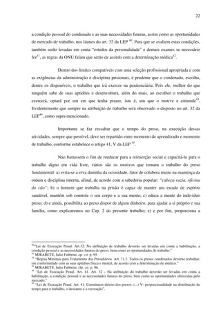 22
a condição pessoal do condenado e as suas necessidades futuras, assim como as oportunidades
de mercado de trabalho, nos liames do art. 32 da LEP 40
. Para que se avaliem estas condições,
também serão levadas em conta “estudos da personalidade” e demais exames se necessário
for41
, as regras da ONU falam que serão de acordo com a determinação médica42
.
Dentro dos limites compatíveis com uma seleção profissional apropriada e com
as exigências da administração e disciplina prisionais, é prudente que o condenado, escolha,
dentre os disponíveis, o trabalho que irá exercer na penitenciária. Pois ele, melhor do que
ninguém sabe de suas aptidões e desenvoltura, além do mais, ao escolher o trabalho que
exercerá, optará por um em que tenha prazer, isto é, um que o motive e estimule43
.
Evidentemente que sempre na atribuição de trabalho será observado o disposto no art. 32 da
LEP44
, como supra mencionado.
Importante se faz ressaltar que o tempo do preso, na execução dessas
atividades, sempre que possível, deve ser repartido entre momento de aprendizado e momento
de trabalho, conforme estabelece o artigo 41, V da LEP 45
.
Não bastassem o fim de reeducar para a reinserção social e capacitá-lo para o
trabalho digno em vida livre, vários são os motivos que tornam o trabalho do preso
fundamental: a) evita-se a erva daninha da ociosidade, fator de colabora muito na mantença da
ordem e disciplina interna, afinal, de acordo com a sabedoria popular: “cabeça vazia, oficina
do cão”; b) o homem que trabalha na prisão é capaz de manter seu estado de espírito
saudável, mantém sob controle o seu corpo e a sua mente; c) educa a mente do indivíduo
preso; d) e ainda, possibilita ao preso dispor de algum dinheiro, para ajudar a si próprio e sua
família, como explicaremos no Cap. 2 do presente trabalho; e) e por fim, proporciona a
40
“Lei de Execução Penal. Art.32. Na atribuição de trabalho deverão ser levadas em conta a habilitação, a
condição pessoal e as necessidades futuras do preso, bem como as oportunidades de trabalho.”
41
MIRABETE, Julio Fabbrini. op. cit. p. 95.
42
“Regras Mínimas para Tratamento dos Presidiários. Art. 71.2. Todos os presos condenados deverão trabalhar,
em conformidade com as suas aptidões física e mental, de acordo com a determinação do médico.”
43
MIRABETE, Julio Fabbrini. Op. cit. p. 96.
44
“Lei de Execução Penal. Art. 41. Art. 32 - Na atribuição do trabalho deverão ser levadas em conta a
habilitação, a condição pessoal e as necessidades futuras do preso, bem como as oportunidades oferecidas pelo
mercado.”
45
“Lei de Execução Penal. Art. 41. Constituem direito dos presos: (...) V- proporcionalidade na distribuição de
tempo para o trabalho, o descanso e a recreação”.
 