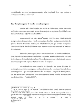 23
ressocialização, para viver honradamente quando voltar à sociedade livre, o que combate a
violência e reincidência criminosa46
.
1.3.3 Do regime especial de trabalho prestado pelo preso
Em que pese exista realmente uma relação de trabalho entre o preso condenado
e o Estado, esta espécie de prestação laboral não esta sujeita ao regime das Consolidações das
Leis do Trabalho (ex vi § 2º do art. 28 da LEP) 47.
O art. 64 do decreto Lei N. 48/7948
também estabelece que o trabalho prestado
pelo presidiário não caracteriza o vínculo empregatício. Este fator se dá porque o trabalho do
preso se distancia do trabalho prestado pelo trabalhador livre, vez que ausentes os requisitos
para configuração de contrato de trabalho, especialmente no que tange a ausência de liberdade
de contratação.
O trabalho prestado pelo preso é um dever resultante de sua falta de liberdade,
decorrente da sentença condenatória transitada em julgado determinando-lhe pena privativa
de liberdade em Regime Fechado ou Semi-Aberto. Desta maneira, o trabalho é mais um dos
deveres que o preso está sujeito a obedecer em razão de sua pena49
.
O condenado em pena privativa de liberdade, não possui liberdade de
contratação, requisito importante para a configuração de trabalho espontâneo. Em razão disso,
o regime jurídico a que fica regido o trabalho dos prisioneiros é o regime de direito público,
por isso pode-se dizer que os presos estão submetidos a um regime especial, onde neste, não
tem direito a férias, 13º salário, FGTS50
.
46
MIRABETE, Julio Fabbrini. Op. Cit., p. 90.
47
“Lei de Execução Penal. Art. 28. omissis § 2º - O trabalho do preso não está sujeito ao regime da
Consolidação das Leis do Trabalho.
48
“Decreto Lei N. 48/79 de Mato grosso do Sul. Art. 64. Embora, em razão do status especial do preso, as
relações deste com o empregador não gerem vínculo empregatício, o último fica obrigado a respeitar as normas
da Consolidação das Leis do
Trabalho, quanto aos artigos 58, 66, 67, 68 Capítulo V do Título I
e Capítulo III do Título III.”
49 Mirabete, p. 92.
50
Idem.
 