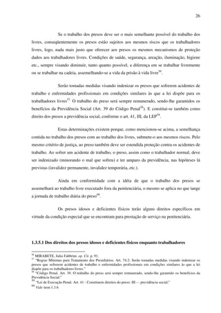 26
Se o trabalho dos presos deve ser o mais semelhante possível do trabalho dos
livres, conseqüentemente os presos estão sujeitos aos mesmos riscos que os trabalhadores
livres, logo, nada mais justo que oferecer aos presos os mesmos mecanismos de proteção
dados aos trabalhadores livres. Condições de saúde, segurança, areação, iluminação, higiene
etc., sempre visando diminuir, tanto quanto possível, a diferença em se trabalhar livremente
ou se trabalhar na cadeia, assemelhando-se a vida da prisão à vida livre56
.
Serão tomadas medidas visando indenizar os presos que sofrerem acidentes de
trabalho e enfermidades profissionais em condições similares às que a lei dispõe para os
trabalhadores livres57.
O trabalho do preso será sempre remunerado, sendo-lhe garantidos os
benefícios da Previdência Social (Art. 39 do Código Penal58
). E constitui-se também como
direito dos presos a previdência social, conforme o art. 41, III, da LEP59
.
Estas determinações existem porque, como mencionou-se acima, a semelhança
contida no trabalho dos presos com ao trabalho dos livres, submete-o aos mesmos riscos. Pelo
mesmo critério de justiça, ao preso também deve ser estendida proteção contra os acidentes de
trabalho. Ao sofrer um acidente de trabalho, o preso, assim como o trabalhador normal, deve
ser indenizado (minorando o mal que sofreu) e ter amparo da previdência, nas hipóteses lá
previstas (invalidez permanente, invalidez temporária, etc.).
Ainda em conformidade com a idéia de que o trabalho dos presos se
assemelhará ao trabalho livre executado fora da penitenciária, o mesmo se aplica no que tange
a jornada de trabalho diária do preso60
.
Os presos idosos e deficientes físicos terão alguns direitos específicos em
virtude da condição especial que se encontram para prestação de serviço na penitenciária.
1.3.5.1 Dos direitos dos presos idosos e deficientes físicos enquanto trabalhadores
56
MIRABETE, Julio Fabbrini. op. Cit. p. 91.
57
“Regras Mínimas para Tratamento dos Presidiários. Art. 74.2: Serão tomadas medidas visando indenizar os
presos que sofrerem acidentes de trabalho e enfermidades profissionais em condições similares às que a lei
dispõe para os trabalhadores livres.”
58
“Código Penal. Art. 39. O trabalho do preso será sempre remunerado, sendo-lhe garantido os benefícios da
Previdência Social.”
59
“Lei de Execução Penal. Art. 41 - Constituem direitos do preso: III - - previdência social;”
60
Vide item 1.3.6
 