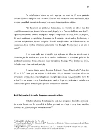 27
Os trabalhadores idosos, ou seja, aqueles com mais de 60 anos, poderão
solicitar ocupação adequada com sua idade. É assim, pois o trabalho, como dito alhures, deve
seguir a capacidade e condição do preso, bem como, determinação do médico.
Não bastassem as condições humanitárias no trabalho do idoso para lhe
possibilitar uma adequação especial a sua condição própria, o Estatuto do Idoso, no artigo 99,
tipifica como crime a conduta de expor ao perigo a integridade e a saúde, física ou psíquica,
do idoso, sujeitando-o a condições desumanas ou degradantes ou privando-o de alimentos e
cuidados indispensáveis, quando obrigado a fazê-lo, ou sujeitando-o a trabalho excessivo ou
inadequado. Essa conduta criminosa será punida com detenção de dois meses a um ano e
multa61
.
É por essa razão que o trabalho será atribuído ao idoso de acordo com a
determinação do médico, sob pena de se avaliar erradamente as condições próprias do
condenado com mais de sessenta anos e cair na hipótese do artigo 99 do Estatuto do Idoso,
definida como crime, sujeito à punição.
O mesmo direito tem os doentes e deficientes físicos. O parágrafo 3º do artigo
32 da LEP62
reza que os doentes e deficientes físicos somente exercerão atividades
apropriadas ao seu estado. Na avaliação das condições pessoais de cada, constante o caput do
artigo 32, e de acordo com a determinação do médico, é que será atribuído o trabalho aos
trabalhadores presos desta categoria peculiar ao seu estado de saúde.
1.3.6 Da jornada de trabalho dos presos nas penitenciárias
Trabalho suficiente de natureza útil será dado aos presos de modo a conservá-
los ativos durante um dia normal de trabalho, por onde se vê que o preso deve trabalhar
durante o dia, como qualquer outro trabalhador63
.
61
MIRABETE, Julio Fabbrini. Op. Cit., p.98.
62
“Lei de Execução Penal. Art. 32. omissis. § 3º - Os doentes ou deficientes físicos somente exercerão atividades
apropriadas ao seu estado.”
63
“Regras Mínimas para tratamento dos Presidiários. Art. 71.3 - Trabalho suficiente de natureza útil será dado
aos presos de modo a conservá-los ativos durante um dia normal de trabalho.”
 