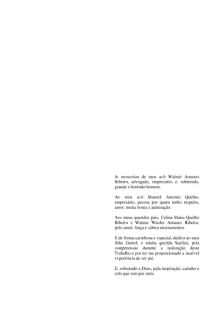 2
In memorian de meu avô Walmir Antunes
Ribeiro, advogado, empresário, e, sobretudo,
grande e honrado homem.
Ao meu avô Manoel Antonio Quelho,
empresário, pessoa por quem tenho respeito,
amor, muita honra e admiração.
Aos meus queridos pais, Celina Maria Quelho
Ribeiro e Walmir Witzler Antunes Ribeiro,
pelo amor, força e sábios ensinamentos
E de forma carinhosa e especial, dedico ao meu
filho Daniel, e minha querida Suellen, pela
compreensão durante a realização deste
Trabalho e por ter me proporcionado a incrível
experiência de ser pai.
E, sobretudo a Deus, pela inspiração, carinho e
zelo que tem por mim.
 