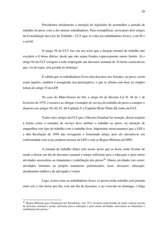 29
Percebemos nitidamente a intenção do legislador de assemelhar a jornada de
trabalho do preso com a dos demais trabalhadores. Para exemplificar, invocamos dois artigos
da Consolidação das Leis do Trabalho - CLT (que se volta aos trabalhadores livres), o art.58 e
o art.64.
O artigo 58 da CLT traz em seu texto que a duração normal do trabalho não
excederá a 8 horas diárias, desde que não sejam fixados expressamente outros limites. Já o
artigo 64 da CLT assegura a todo empregado um descanso semanal de 24 horas consecutivas
que, via de regra, será gozada no domingo.
É sabido que os trabalhadores livres têm descanso nos feriados, ao preso, assim
como àqueles, também é assegurada esta prerrogativa, o que se afirma com base na simples
leitura do artigo 33 da LEP.
No caso do Mato-Grosso do Sul, o artigo 64 do Decreto Lei N. 48 de 1 de
fevereiro de 1979, é taxativo ao obrigar o tomador de serviço do trabalho do preso a cumprir o
disposto nos artigos 58, 66, 67, 68 Capítulo V e Capítulo III do Título III, todos da CLT.
Todos estes artigos da CLT que o Decreto Estadual faz menção, dizem respeito
à forma como o tomador de serviço deve atribuir o trabalho ao preso, na intenção de
emparelhar este tipo de trabalho com o trabalho livre. Importante mencionarmos que a LEP e
a dita Resolução de 1994 não revogaram o fomentado artigo, pois ele encontra-se em
conformidade com essas próprias normas da LEP e com as Regras Mínimas da ONU.
A jornada de trabalho diária será assim, posto que as horas serão fixadas de
modo a deixar um dia de descanso semanal e tempo suficiente para a educação e para outras
atividades necessárias ao tratamento e reabilitação dos presos66
. Outras atividades tais como:
atividades inerentes ao próprio tratamento penitenciário, lazer, descanso, educação,
atendimento médico e de advogado e visitas.
Logo, assim como os trabalhadores livres, os presos terão trabalho com jornada
entre seis e oito horas por dia, com um dia de descanso, a ser exercido no domingo, e folga
66
“Regras Mínimas para Tratamento dos Presidiários. Art. 75.2. As horas serão fixadas de modo a deixar um dia
de descanso semanal e tempo suficiente para a educação e para outras atividades necessárias ao tratamento e
reabilitação dos presos.”
 