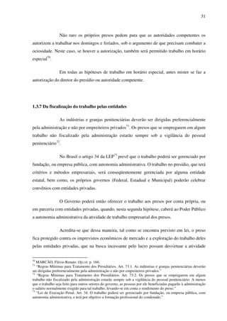 31
Não raro os próprios presos pedem para que as autoridades competentes os
autorizem a trabalhar nos domingos e feriados, sob o argumento de que precisam combater a
ociosidade. Neste caso, se houver a autorização, também será permitido trabalho em horário
especial70
.
Em todas as hipóteses de trabalho em horário especial, antes mister se faz a
autorização do diretor do presídio ou autoridade competente.
1.3.7 Da fiscalização do trabalho pelas entidades
As indústrias e granjas penitenciárias deverão ser dirigidas preferencialmente
pela administração e não por empreiteiros privados71
. Os presos que se empregarem em algum
trabalho não fiscalizado pela administração estarão sempre sob a vigilância do pessoal
penitenciário72
.
No Brasil o artigo 34 da LEP73
prevê que o trabalho poderá ser gerenciado por
fundação, ou empresa pública, com autonomia administrativa. O trabalho no presídio, que terá
critérios e métodos empresariais, será conseqüentemente gerenciada por alguma entidade
estatal, bem como, os próprios governos (Federal, Estadual e Municipal) poderão celebrar
convênios com entidades privadas.
O Governo poderá então oferecer o trabalho aos presos por conta própria, ou
em parceria com entidades privadas, quando, nesta segunda hipótese, caberá ao Poder Público
a autonomia administrativa da atividade de trabalho empresarial dos presos.
Acredita-se que dessa maneira, tal como se encontra previsto em lei, o preso
fica protegido contra os imprevistos econômicos de mercado e a exploração do trabalho deles
pelas entidades privadas, que na busca incessante pelo lucro possam desvirtuar a atividade
70
MARCÃO, Flávio Renato. Op.cit. p. 160.
71
“Regras Mínimas para Tratamento dos Presidiários. Art. 73.1. As indústrias e granjas penitenciárias deverão
ser dirigidas preferencialmente pela administração e não por empreiteiros privados.”
72
“Regras Mínimas para Tratamento dos Presidiários. Art. 73.2. Os presos que se empregarem em algum
trabalho não fiscalizado pela administração estarão sempre sob a vigilância do pessoal penitenciário. A menos
que o trabalho seja feito para outros setores do governo, as pessoas por ele beneficiadas pagarão à administração
o salário normalmente exigido para tal trabalho, levando-se em conta o rendimento do preso.”
73
“Lei de Execução Penal. Art. 34. O trabalho poderá ser gerenciado por fundação, ou empresa pública, com
autonomia administrativa, e terá por objetivo a formação profissional do condenado.”
 