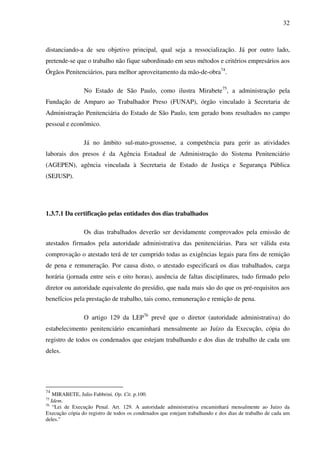 32
distanciando-a de seu objetivo principal, qual seja a ressocialização. Já por outro lado,
pretende-se que o trabalho não fique subordinado em seus métodos e critérios empresários aos
Órgãos Penitenciários, para melhor aproveitamento da mão-de-obra74
.
No Estado de São Paulo, como ilustra Mirabete75
, a administração pela
Fundação de Amparo ao Trabalhador Preso (FUNAP), órgão vinculado à Secretaria de
Administração Penitenciária do Estado de São Paulo, tem gerado bons resultados no campo
pessoal e econômico.
Já no âmbito sul-mato-grossense, a competência para gerir as atividades
laborais dos presos é da Agência Estadual de Administração do Sistema Penitenciário
(AGEPEN), agência vinculada à Secretaria de Estado de Justiça e Segurança Pública
(SEJUSP).
1.3.7.1 Da certificação pelas entidades dos dias trabalhados
Os dias trabalhados deverão ser devidamente comprovados pela emissão de
atestados firmados pela autoridade administrativa das penitenciárias. Para ser válida esta
comprovação o atestado terá de ter cumprido todas as exigências legais para fins de remição
de pena e remuneração. Por causa disto, o atestado especificará os dias trabalhados, carga
horária (jornada entre seis e oito horas), ausência de faltas disciplinares, tudo firmado pelo
diretor ou autoridade equivalente do presídio, que nada mais são do que os pré-requisitos aos
benefícios pela prestação de trabalho, tais como, remuneração e remição de pena.
O artigo 129 da LEP76
prevê que o diretor (autoridade administrativa) do
estabelecimento penitenciário encaminhará mensalmente ao Juízo da Execução, cópia do
registro de todos os condenados que estejam trabalhando e dos dias de trabalho de cada um
deles.
74
MIRABETE, Julio Fabbrini. Op. Cit. p.100.
75
Idem.
76
“Lei de Execução Penal. Art. 129. A autoridade administrativa encaminhará mensalmente ao Juízo da
Execução cópia do registro de todos os condenados que estejam trabalhando e dos dias de trabalho de cada um
deles.”
 