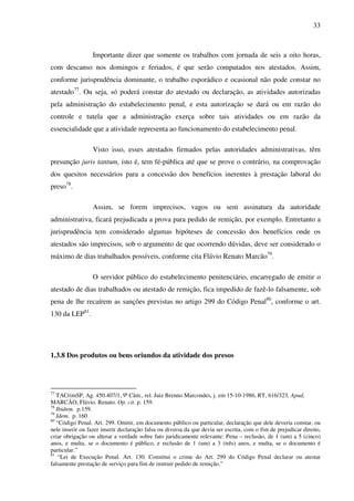 33
Importante dizer que somente os trabalhos com jornada de seis a oito horas,
com descanso nos domingos e feriados, é que serão computados nos atestados. Assim,
conforme jurisprudência dominante, o trabalho esporádico e ocasional não pode constar no
atestado77
. Ou seja, só poderá constar do atestado ou declaração, as atividades autorizadas
pela administração do estabelecimento penal, e esta autorização se dará ou em razão do
controle e tutela que a administração exerça sobre tais atividades ou em razão da
essencialidade que a atividade representa ao funcionamento do estabelecimento penal.
Visto isso, esses atestados firmados pelas autoridades administrativas, têm
presunção juris tantum, isto é, tem fé-pública até que se prove o contrário, na comprovação
dos quesitos necessários para a concessão dos benefícios inerentes à prestação laboral do
preso78
.
Assim, se forem imprecisos, vagos ou sem assinatura da autoridade
administrativa, ficará prejudicada a prova para pedido de remição, por exemplo. Entretanto a
jurisprudência tem considerado algumas hipóteses de concessão dos benefícios onde os
atestados são imprecisos, sob o argumento de que ocorrendo dúvidas, deve ser considerado o
máximo de dias trabalhados possíveis, conforme cita Flávio Renato Marcão79
.
O servidor público do estabelecimento penitenciário, encarregado de emitir o
atestado de dias trabalhados ou atestado de remição, fica impedido de fazê-lo falsamente, sob
pena de lhe recaírem as sanções previstas no artigo 299 do Código Penal80
, conforme o art.
130 da LEP81
.
1.3.8 Dos produtos ou bens oriundos da atividade dos presos
77
TACrimSP, Ag. 450.407/1, 9ª Câm., rel. Juiz Brenno Marcondes, j. em 15-10-1986, RT, 616/323, Apud,
MARCÃO, Flávio. Renato. Op. cit. p. 159.
78
Ibidem. p.159.
79
Idem. p. 160
80
“Código Penal. Art. 299. Omitir, em documento público ou particular, declaração que dele deveria constar, ou
nele inserir ou fazer inserir declaração falsa ou diversa da que devia ser escrita, com o fim de prejudicar direito,
criar obrigação ou alterar a verdade sobre fato juridicamente relevante: Pena – reclusão, de 1 (um) a 5 (cinco)
anos, e multa, se o documento é público, e reclusão de 1 (um) a 3 (três) anos, e multa, se o documento é
particular.”
81
“Lei de Execução Penal. Art. 130. Constitui o crime do Art. 299 do Código Penal declarar ou atestar
falsamente prestação de serviço para fim de instruir pedido de remição.”
 