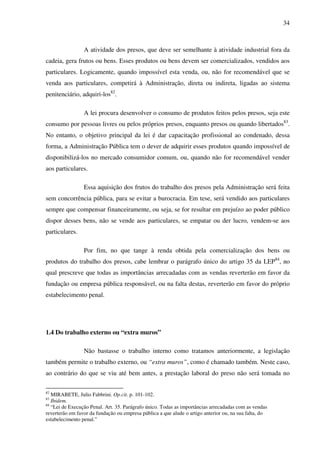 34
A atividade dos presos, que deve ser semelhante à atividade industrial fora da
cadeia, gera frutos ou bens. Esses produtos ou bens devem ser comercializados, vendidos aos
particulares. Logicamente, quando impossível esta venda, ou, não for recomendável que se
venda aos particulares, competirá à Administração, direta ou indireta, ligadas ao sistema
penitenciário, adquiri-los82
.
A lei procura desenvolver o consumo de produtos feitos pelos presos, seja este
consumo por pessoas livres ou pelos próprios presos, enquanto presos ou quando libertados83
.
No entanto, o objetivo principal da lei é dar capacitação profissional ao condenado, dessa
forma, a Administração Pública tem o dever de adquirir esses produtos quando impossível de
disponibilizá-los no mercado consumidor comum, ou, quando não for recomendável vender
aos particulares.
Essa aquisição dos frutos do trabalho dos presos pela Administração será feita
sem concorrência pública, para se evitar a burocracia. Em tese, será vendido aos particulares
sempre que compensar financeiramente, ou seja, se for resultar em prejuízo ao poder público
dispor desses bens, não se vende aos particulares, se empatar ou der lucro, vendem-se aos
particulares.
Por fim, no que tange à renda obtida pela comercialização dos bens ou
produtos do trabalho dos presos, cabe lembrar o parágrafo único do artigo 35 da LEP84
, no
qual prescreve que todas as importâncias arrecadadas com as vendas reverterão em favor da
fundação ou empresa pública responsável, ou na falta destas, reverterão em favor do próprio
estabelecimento penal.
1.4 Do trabalho externo ou “extra muros”
Não bastasse o trabalho interno como tratamos anteriormente, a legislação
também permite o trabalho externo, ou “extra muros”, como é chamado também. Neste caso,
ao contrário do que se viu até bem antes, a prestação laboral do preso não será tomada no
82
MIRABETE, Julio Fabbrini. Op.cit. p. 101-102.
83
Ibidem.
84
“Lei de Execução Penal. Art. 35. Parágrafo único. Todas as importâncias arrecadadas com as vendas
reverterão em favor da fundação ou empresa pública a que alude o artigo anterior ou, na sua falta, do
estabelecimento penal.”
 