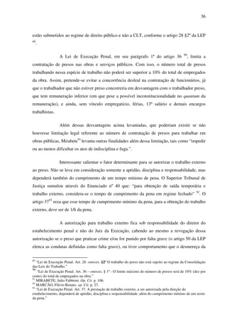 36
estão submetidos ao regime de direito público e não a CLT, conforme o artigo 28 §2º da LEP
89
.
A Lei de Execução Penal, em seu parágrafo 1º do artigo 36 90
, limita a
contratação de presos nas obras e serviços públicos. Com isso, o número total de presos
trabalhando nessa espécie de trabalho não poderá ser superior a 10% do total de empregados
da obra. Assim, pretende-se evitar a concorrência desleal na contratação de funcionários, já
que o trabalhador que não estiver preso concorreria em desvantagem com o trabalhador preso,
que tem remuneração inferior (em que pese a possível inconstitucionalidade no quantum da
remuneração), e ainda, sem vínculo empregatício, férias, 13º salário e demais encargos
trabalhistas.
Além dessas desvantagens acima levantadas, que poderiam existir se não
houvesse limitação legal referente ao número de contratação de presos para trabalhar em
obras públicas, Mirabete91
levanta outras finalidades além dessa limitação, tais como “impedir
ou ao menos dificultar os atos de indisciplina e fuga.”.
Interessante salientar o fator determinante para se autorizar o trabalho externo
ao preso. Não se leva em consideração somente a aptidão, disciplina e responsabilidade, mas
dependerá também do cumprimento de um tempo mínimo de pena. O Superior Tribunal de
Justiça sumulou através do Enunciado nº 40 que: “para obtenção de saída temporária e
trabalho externo, considera-se o tempo de cumprimento da pena em regime fechado” 92
. O
artigo 3793
reza que esse tempo de cumprimento mínimo da pena, para a obtenção do trabalho
externo, deve ser de 1/6 da pena.
A autorização para trabalho externo fica sob responsabilidade do diretor do
estabelecimento penal e não do Juiz da Execução, cabendo ao mesmo a revogação dessa
autorização se o preso que praticar crime e/ou for punido por falta grave (o artigo 50 da LEP
elenca as condutas definidas como falta grave), ou tiver comportamento que o desmereça da
89
“Lei de Execução Penal. Art. 28. omissis. §2º O trabalho do preso não está sujeito ao regime da Consolidação
das Leis do Trabalho.”
90
“Lei de Execução Penal. Art. 36 – omissis. § 1º - O limite máximo do número de presos será de 10% (dez por
cento) do total de empregados na obra.”
91
MIRABETE, Julio Fabbrini. Op. Cit. p. 106.
92
MARCÃO, Flávio Renato. op. Cit. p. 27.
93
“Lei de Execução Penal. Art. 37. A prestação de trabalho externo, a ser autorizada pela direção do
estabelecimento, dependerá de aptidão, disciplina e responsabilidade, além do cumprimento mínimo de um sexto
da pena.”
 
