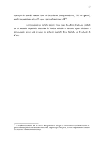 37
condição de trabalho externo (atos de indisciplina, irresponsabilidade, falta de aptidão),
conforme preceitua o artigo 37 caput e parágrafo único da LEP94
.
A remuneração do trabalho externo fica a cargo da Administração, da entidade
ou da empresa empreiteira tomadora de serviço, valendo as mesmas regras referentes à
remuneração, como será abordado no próximo Capítulo desse Trabalho de Conclusão de
Curso.
94
“Lei de Execução Penal. Art. 37. omissis. Parágrafo único. Revogar-se-á a autorização de trabalho externo ao
preso que vier a praticar fato definido como crime, for punido por falta grave, ou tiver comportamento contrário
aos requisitos estabelecidos neste artigo.”
 