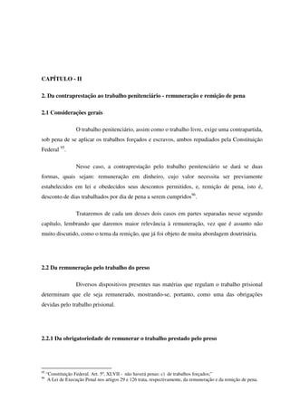 38
CAPÍTULO - II
2. Da contraprestação ao trabalho penitenciário - remuneração e remição de pena
2.1 Considerações gerais
O trabalho penitenciário, assim como o trabalho livre, exige uma contrapartida,
sob pena de se aplicar os trabalhos forçados e escravos, ambos repudiados pela Constituição
Federal 95
.
Nesse caso, a contraprestação pelo trabalho penitenciário se dará se duas
formas, quais sejam: remuneração em dinheiro, cujo valor necessita ser previamente
estabelecidos em lei e obedecidos seus descontos permitidos, e, remição de pena, isto é,
desconto de dias trabalhados por dia de pena a serem cumpridos96
.
Trataremos de cada um desses dois casos em partes separadas nesse segundo
capítulo, lembrando que daremos maior relevância à remuneração, vez que é assunto não
muito discutido, como o tema da remição, que já foi objeto de muita abordagem doutrinária.
2.2 Da remuneração pelo trabalho do preso
Diversos dispositivos presentes nas matérias que regulam o trabalho prisional
determinam que ele seja remunerado, mostrando-se, portanto, como uma das obrigações
devidas pelo trabalho prisional.
2.2.1 Da obrigatoriedade de remunerar o trabalho prestado pelo preso
95
“Constituição Federal. Art. 5º, XLVII - não haverá penas: c) de trabalhos forçados;”
96
A Lei de Execução Penal nos artigos 29 e 126 trata, respectivamente, da remuneração e da remição de pena.
 