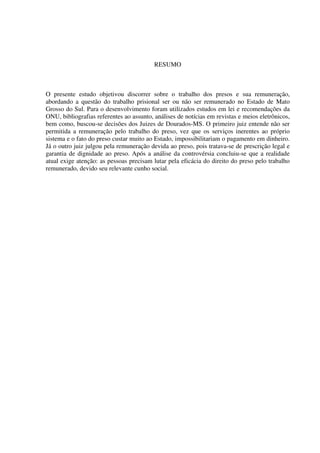 3
RESUMO
O presente estudo objetivou discorrer sobre o trabalho dos presos e sua remuneração,
abordando a questão do trabalho prisional ser ou não ser remunerado no Estado de Mato
Grosso do Sul. Para o desenvolvimento foram utilizados estudos em lei e recomendações da
ONU, bibliografias referentes ao assunto, análises de notícias em revistas e meios eletrônicos,
bem como, buscou-se decisões dos Juizes de Dourados-MS. O primeiro juiz entende não ser
permitida a remuneração pelo trabalho do preso, vez que os serviços inerentes ao próprio
sistema e o fato do preso custar muito ao Estado, impossibilitariam o pagamento em dinheiro.
Já o outro juiz julgou pela remuneração devida ao preso, pois tratava-se de prescrição legal e
garantia de dignidade ao preso. Após a análise da controvérsia concluiu-se que a realidade
atual exige atenção: as pessoas precisam lutar pela eficácia do direito do preso pelo trabalho
remunerado, devido seu relevante cunho social.
 