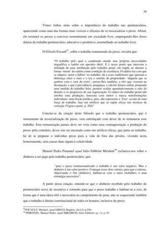 39
Vimos linhas atrás sobre a importância do trabalho nas penitenciárias,
aparecendo como uma das formas mais visíveis e eficazes de se ressocializar o preso. Afinal,
ele ensinará os presos a conviver normalmente em sociedade livre, empregando-lhes doses
diárias de trabalho penitenciário, educativo e produtivo, assemelhado ao trabalho livre.
O filósofo Focault97
, sobre o trabalho remunerado do preso, ressalta que:
“O trabalho pelo qual o condenado atende suas próprias necessidades
requalifica o ladrão em operário dócil. E é nesse ponto que intervém a
utilidade de uma retribuição pelo trabalho penal; ela impõe ao detento a
forma ‘moral’ do salário como condição de existência. O salário faz com que
se adquira ‘amor e hábito’ ao trabalho; dá a esses malfeitores que ignoram a
diferença entre o meu e o teu o sentido de propriedade- ‘daquela que se
ganhou com o suor do rosto’; ensina-lhes também, a eles que viveram na
dissipação, o que é previdência, poupança, o cálculo futuro; enfim, propondo
uma medida do trabalho feito, permite avaliar quantitativamente o zelo do
detento e os progressos de sua regeneração. O salário do trabalho penal não
retribui uma produção; funciona com motor e marca transformações
individuais: uma ficção jurídica, pois, não representa a ‘livre’ cessão de uma
força de trabalho, mas um artifício que se supõe eficaz nas técnicas de
correção (Vigiar e punir, p. 204)”
Conclui-se da citação deste filósofo que o trabalho penitenciário, que é
instrumento de ressocialização do preso, vem entrelaçado com dever de se remunerar esse
trabalho. Esta remuneração jamais deve ser vista como uma contraprestação a produção do
preso, pelo contrário, dever sim ser encarada como um artifício eficaz, que junto ao trabalho,
há de se preparar o indivíduo preso para a vida de fora das prisões, vivendo nesta
honestamente, sem causar dano algum à coletividade.
Manoel Pedro Pimentel apud Julio Fabbrini Mirabete98
esclarece-nos sobre o
dinheiro a ser pago pelo trabalho penitenciário, que:
“para o preso institucionalizado o trabalho é um valor negativo. Mas o
dinheiro é um valor positivo. Conjugar esses dois valores, para que o interno,
objetivando o fim (dinheiro), habitue-se com o meio (trabalho), é uma
estratégia necessária”.
A partir dessa citação, entende-se que o dinheiro recebido pelo trabalho do
penitenciário serve de incentivo e estímulo para que o preso trabalhe e habitue-se a isso, de
forma que é uma tática útil e necessária no cumprimento de pena, não se esquecendo também
que o trabalho é direito constitucional de todos os homens, inclusive do preso.
97
FOCAULT, Michael, Apud GRECO, Rogério. Op.Cit. p.556.
98
PIMENTEL, Manoel Pedro, Apud MIRABETE, Julio Fabbrini, op. cit. p. 93.
 